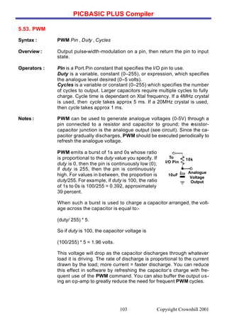 PICBASIC PLUS Compiler
Copyright Crownhill 2001103
5.53. PWM
Syntax : PWM Pin , Duty , Cycles
Overview : Output pulse-width-modulation on a pin, then return the pin to input
state.
Operators : Pin is a Port.Pin constant that specifies the I/O pin to use.
Duty is a variable, constant (0–255), or expression, which specifies
the analogue level desired (0–5 volts).
Cycles is a variable or constant (0–255) which specifies the number
of cycles to output. Larger capacitors require multiple cycles to fully
charge. Cycle time is dependant on Xtal frequency. If a 4MHz crystal
is used, then cycle takes approx 5 ms. If a 20MHz crystal is used,
then cycle takes approx 1 ms.
Notes : PWM can be used to generate analogue voltages (0-5V) through a
pin connected to a resistor and capacitor to ground; the resistor-
capacitor junction is the analogue output (see circuit). Since the ca-
pacitor gradually discharges, PWM should be executed periodically to
refresh the analogue voltage.
PWM emits a burst of 1s and 0s whose ratio
is proportional to the duty value you specify. If
duty is 0, then the pin is continuously low (0);
if duty is 255, then the pin is continuously
high. For values in between, the proportion is
duty/255. For example, if duty is 100, the ratio
of 1s to 0s is 100/255 = 0.392, approximately
39 percent.
When such a burst is used to charge a capacitor arranged, the volt-
age across the capacitor is equal to:-
(duty/ 255) * 5.
So if duty is 100, the capacitor voltage is
(100/255) * 5 = 1.96 volts.
This voltage will drop as the capacitor discharges through whatever
load it is driving. The rate of discharge is proportional to the current
drawn by the load; more current = faster discharge. You can reduce
this effect in software by refreshing the capacitor’s charge with fre-
quent use of the PWM command. You can also buffer the output us-
ing an op-amp to greatly reduce the need for frequent PWM cycles.
To
I/O Pin
Analogue
Voltage
Output
10k
10uF
 