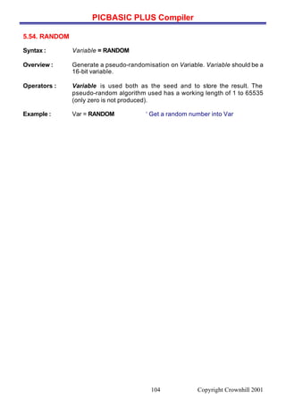 PICBASIC PLUS Compiler
Copyright Crownhill 2001104
5.54. RANDOM
Syntax : Variable = RANDOM
Overview : Generate a pseudo-randomisation on Variable. Variable should be a
16-bit variable.
Operators : Variable is used both as the seed and to store the result. The
pseudo-random algorithm used has a working length of 1 to 65535
(only zero is not produced).
Example : Var = RANDOM ‘ Get a random number into Var
 