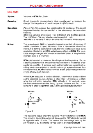 PICBASIC PLUS Compiler
Copyright Crownhill 2001105
5.55. RCIN
Syntax : Variable = RCIN Pin , State
Overview : Count time while pin remains in state, usually used to measure the
charge/ discharge time of resistor/capacitor (RC) circuit.
Operators : Pin is a Port.Pin constant that specifies the I/O pin to use. This pin will
be placed into input mode and left in that state when the instruction
finishes.
State is a variable or constant (1 or 0) that will end the Rcin period.
Text, HIGH or LOW may also be used instead of 1 or 0.
Variable is a variable in which the time measurement will be stored.
Notes : The resolution of RCIN is dependent upon the oscillator frequency. If
a 4MHz oscillator is used, the time in state is returned in 10us incre-
ments. If a 20MHz oscillator is used, the time in state will have a 2us
resolution. Declaring an XTAL value has no effect on RCIN. The reso-
lution always changes with the actual oscillator speed. If the pin never
changes state 0 is returned.
RCIN can be used to measure the charge or discharge time of a re-
sistor/capacitor circuit. This allows measurement of resistance or ca-
pacitance, use R or C sensors such as thermistors or capacitive hu-
midity sensors or respond to user input through a potentiometer. In a
broader sense, RCIN can also serve as a fast, precise stopwatch for
events of very short duration.
When RCIN executes, it starts a counter. The counter stops as soon
as the specified pin is no longer in State (0 or 1). If pin is not in State
when the instruction executes, RCIN will return 1 in Variable, since
the instruction requires one timing cycle to discover this fact. If pin
remains in State longer than 65535 timing cycles RCIN returns 0.
Figure A Figure B
The diagrams above show two suitable RC circuits for use with RCIN.
The circuit in figure B is preferred, because the PIC’s logic threshold
is approximately 1.5 volts. This means that the voltage seen by the
pin will start at 5V then fall to 1.5V (a span of 3.5V) before RCIN
To
I/O Pin
R
C 220ΩΩ
+5 Volts
To
I/O Pin
R
C 220ΩΩ
+5 Volts
 