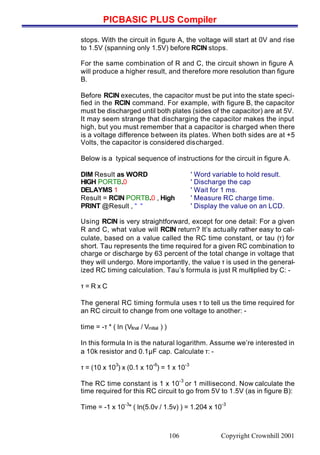 PICBASIC PLUS Compiler
Copyright Crownhill 2001106
stops. With the circuit in figure A, the voltage will start at 0V and rise
to 1.5V (spanning only 1.5V) before RCIN stops.
For the same combination of R and C, the circuit shown in figure A
will produce a higher result, and therefore more resolution than figure
B.
Before RCIN executes, the capacitor must be put into the state speci-
fied in the RCIN command. For example, with figure B, the capacitor
must be discharged until both plates (sides of the capacitor) are at 5V.
It may seem strange that discharging the capacitor makes the input
high, but you must remember that a capacitor is charged when there
is a voltage difference between its plates. When both sides are at +5
Volts, the capacitor is considered discharged.
Below is a typical sequence of instructions for the circuit in figure A.
DIM Result as WORD ' Word variable to hold result.
HIGH PORTB.0 ' Discharge the cap
DELAYMS 1 ' Wait for 1 ms.
Result = RCIN PORTB.0 , High ' Measure RC charge time.
PRINT @Result , “ “ ' Display the value on an LCD.
Using RCIN is very straightforward, except for one detail: For a given
R and C, what value will RCIN return? It’s actually rather easy to cal-
culate, based on a value called the RC time constant, or tau (τ) for
short. Tau represents the time required for a given RC combination to
charge or discharge by 63 percent of the total change in voltage that
they will undergo. More importantly, the value τ is used in the general-
ized RC timing calculation. Tau’s formula is just R multiplied by C: -
τ = R x C
The general RC timing formula uses τ to tell us the time required for
an RC circuit to change from one voltage to another: -
time = -τ * ( ln (Vfinal / Vinitial ) )
In this formula ln is the natural logarithm. Assume we’re interested in
a 10k resistor and 0.1µF cap. Calculate τ: -
τ = (10 x 10
3
) x (0.1 x 10
-6
) = 1 x 10
-3
The RC time constant is 1 x 10
-3
or 1 millisecond. Now calculate the
time required for this RC circuit to go from 5V to 1.5V (as in figure B):
Time = -1 x 10
-3
* ( ln(5.0v / 1.5v) ) = 1.204 x 10
-3
 