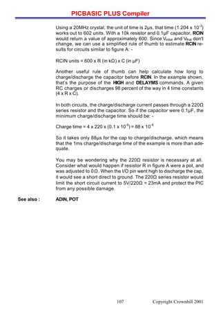 PICBASIC PLUS Compiler
Copyright Crownhill 2001107
Using a 20MHz crystal, the unit of time is 2µs, that time (1.204 x 10
-3
)
works out to 602 units. With a 10k resistor and 0.1µF capacitor, RCIN
would return a value of approximately 600. Since Vinitial and Vfinal don't
change, we can use a simplified rule of thumb to estimate RCIN re-
sults for circuits similar to figure A: -
RCIN units = 600 x R (in kΩ) x C (in µF)
Another useful rule of thumb can help calculate how long to
charge/discharge the capacitor before RCIN. In the example shown,
that’s the purpose of the HIGH and DELAYMS commands. A given
RC charges or discharges 98 percent of the way in 4 time constants
(4 x R x C).
In both circuits, the charge/discharge current passes through a 220Ω
series resistor and the capacitor. So if the capacitor were 0.1µF, the
minimum charge/discharge time should be: -
Charge time = 4 x 220 x (0.1 x 10
-6
) = 88 x 10
-6
So it takes only 88µs for the cap to charge/discharge, which means
that the 1ms charge/discharge time of the example is more than ade-
quate.
You may be wondering why the 220Ω resistor is necessary at all.
Consider what would happen if resistor R in figure A were a pot, and
was adjusted to 0Ω. When the I/O pin went high to discharge the cap,
it would see a short direct to ground. The 220Ω series resistor would
limit the short circuit current to 5V/220Ω = 23mA and protect the PIC
from any possible damage.
See also : ADIN, POT
 