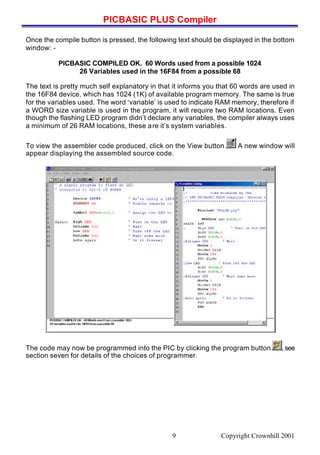 PICBASIC PLUS Compiler
Copyright Crownhill 20019
Once the compile button is pressed, the following text should be displayed in the bottom
window: -
PICBASIC COMPILED OK. 60 Words used from a possible 1024
26 Variables used in the 16F84 from a possible 68
The text is pretty much self explanatory in that it informs you that 60 words are used in
the 16F84 device, which has 1024 (1K) of available program memory. The same is true
for the variables used. The word ‘variable’ is used to indicate RAM memory, therefore if
a WORD size variable is used in the program, it will require two RAM locations. Even
though the flashing LED program didn’t declare any variables, the compiler always uses
a minimum of 26 RAM locations, these are it’s system variables.
To view the assembler code produced, click on the View button A new window will
appear displaying the assembled source code.
The code may now be programmed into the PIC by clicking the program button , see
section seven for details of the choices of programmer.
 