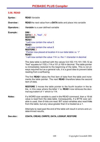 PICBASIC PLUS Compiler
Copyright Crownhill 2001108
5.56. READ
Syntax : READ Variable
Overview : READ the next value from a DATA table and place into variable
Operators : Variable is a user defined variable
Example : DIM I
DATA 5 , 8 , ”fred” , 12
RESTORE
READ I
‘ I will now contain the value 5
READ I
‘ I will now contain the value 8
RESTORE 3
‘ Pointer now placed at location 4 in our data table i.e. “r”
READ I
‘ I will now contain the value 114 i.e. the ‘r’ character in decimal
The data table is defined with the values 5,8,102,114,101,100,12 as
“fred” equates to f:102,r:114,e:101,d:100 in decimal. The table pointer
is immediately restored to the beginning of the table. This is not al-
ways required but as a general rule, it is a good idea to prevent table
reading from overflowing.
The first READ I takes the first item of data from the table and incre-
ments the table pointer. The next READ I therefore takes the second
item of data.
RESTORE 3 moves the table pointer to the fourth location in the ta-
ble, in this case where the letter ‘r’ is. READ I now retrieves the deci-
mal equivalent of ‘r’ which is 114.
Notes : If a WORD size variable is used in the READ command, then a 16-bit
value is read from the data table. Consequently, if a BYTE size vari-
able is used, then 8-bits are read. BIT sized variables also read 8-bits
from the table, but any value greater than 0 is treated as a 1.
Attempts to read past the end of the table will result in errors and un-
determined results.
See also : CDATA, CREAD, CWRITE, DATA, LOOKUP, RESTORE
 