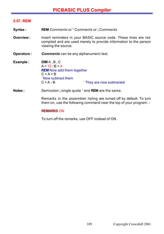 PICBASIC PLUS Compiler
Copyright Crownhill 2001109
5.57. REM
Syntax : REM Comments or ‘ Comments or ; Comments
Overview : Insert reminders in your BASIC source code. These lines are not
compiled and are used merely to provide information to the person
viewing the source.
Operators : Comments can be any alphanumeric text.
Example : DIM A , B , C
A = 12 : B = 4
REM Now add them together
C = A + B
‘ Now subtract them
C = A - B ‘ They are now subtracted
Notes : Semicolon ; single quote ‘ and REM are the same.
Remarks in the assembler listing are turned off by default. To turn
them on, use the following command near the top of your program: -
REMARKS ON
To turn off the remarks, use OFF instead of ON.
 