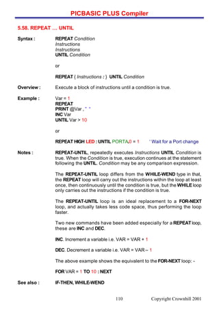 PICBASIC PLUS Compiler
Copyright Crownhill 2001110
5.58. REPEAT … UNTIL
Syntax : REPEAT Condition
Instructions
Instructions
UNTIL Condition
or
REPEAT { Instructions : } UNTIL Condition
Overview : Execute a block of instructions until a condition is true.
Example : Var = 1
REPEAT
PRINT @Var , ” “
INC Var
UNTIL Var > 10
or
REPEAT HIGH LED : UNTIL PORTA.0 = 1 ‘ Wait for a Port change
Notes : REPEAT-UNTIL, repeatedly executes Instructions UNTIL Condition is
true. When the Condition is true, execution continues at the statement
following the UNTIL. Condition may be any comparison expression.
The REPEAT-UNTIL loop differs from the WHILE-WEND type in that,
the REPEAT loop will carry out the instructions within the loop at least
once, then continuously until the condition is true, but the WHILE loop
only carries out the instructions if the condition is true.
The REPEAT-UNTIL loop is an ideal replacement to a FOR-NEXT
loop, and actually takes less code space, thus performing the loop
faster.
Two new commands have been added especially for a REPEAT loop,
these are INC and DEC.
INC. Increment a variable i.e. VAR = VAR + 1
DEC. Decrement a variable i.e. VAR = VAR – 1
The above example shows the equivalent to the FOR-NEXT loop: -
FOR VAR = 1 TO 10 : NEXT
See also : IF-THEN, WHILE-WEND
 