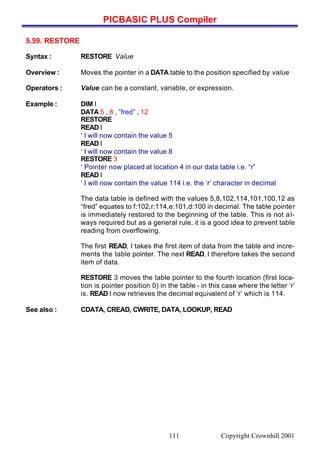PICBASIC PLUS Compiler
Copyright Crownhill 2001111
5.59. RESTORE
Syntax : RESTORE Value
Overview : Moves the pointer in a DATA table to the position specified by value
Operators : Value can be a constant, variable, or expression.
Example : DIM I
DATA 5 , 8 , ”fred” , 12
RESTORE
READ I
‘ I will now contain the value 5
READ I
‘ I will now contain the value 8
RESTORE 3
‘ Pointer now placed at location 4 in our data table i.e. “r”
READ I
‘ I will now contain the value 114 i.e. the ‘r’ character in decimal
The data table is defined with the values 5,8,102,114,101,100,12 as
“fred” equates to f:102,r:114,e:101,d:100 in decimal. The table pointer
is immediately restored to the beginning of the table. This is not al-
ways required but as a general rule, it is a good idea to prevent table
reading from overflowing.
The first READ, I takes the first item of data from the table and incre-
ments the table pointer. The next READ, I therefore takes the second
item of data.
RESTORE 3 moves the table pointer to the fourth location (first loca-
tion is pointer position 0) in the table - in this case where the letter ‘r’
is. READ I now retrieves the decimal equivalent of ‘r’ which is 114.
See also : CDATA, CREAD, CWRITE, DATA, LOOKUP, READ
 