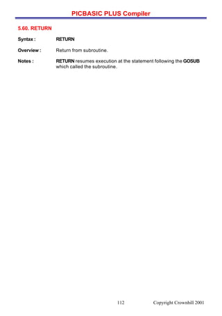 PICBASIC PLUS Compiler
Copyright Crownhill 2001112
5.60. RETURN
Syntax : RETURN
Overview : Return from subroutine.
Notes : RETURN resumes execution at the statement following the GOSUB
which called the subroutine.
 