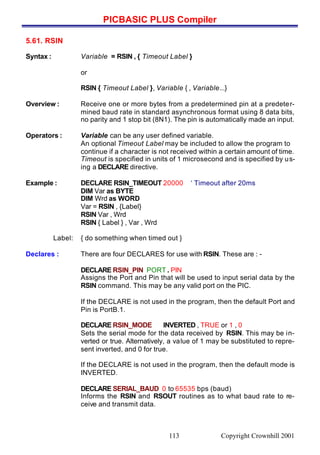 PICBASIC PLUS Compiler
Copyright Crownhill 2001113
5.61. RSIN
Syntax : Variable = RSIN , { Timeout Label }
or
RSIN { Timeout Label }, Variable { , Variable...}
Overview : Receive one or more bytes from a predetermined pin at a predeter-
mined baud rate in standard asynchronous format using 8 data bits,
no parity and 1 stop bit (8N1). The pin is automatically made an input.
Operators : Variable can be any user defined variable.
An optional Timeout Label may be included to allow the program to
continue if a character is not received within a certain amount of time.
Timeout is specified in units of 1 microsecond and is specified by us-
ing a DECLARE directive.
Example : DECLARE RSIN_TIMEOUT 20000 ‘ Timeout after 20ms
DIM Var as BYTE
DIM Wrd as WORD
Var = RSIN , {Label}
RSIN Var , Wrd
RSIN { Label } , Var , Wrd
Label: { do something when timed out }
Declares : There are four DECLARES for use with RSIN. These are : -
DECLARE RSIN_PIN PORT . PIN
Assigns the Port and Pin that will be used to input serial data by the
RSIN command. This may be any valid port on the PIC.
If the DECLARE is not used in the program, then the default Port and
Pin is PortB.1.
DECLARE RSIN_MODE INVERTED , TRUE or 1 , 0
Sets the serial mode for the data received by RSIN. This may be in-
verted or true. Alternatively, a value of 1 may be substituted to repre-
sent inverted, and 0 for true.
If the DECLARE is not used in the program, then the default mode is
INVERTED.
DECLARE SERIAL_BAUD 0 to 65535 bps (baud)
Informs the RSIN and RSOUT routines as to what baud rate to re-
ceive and transmit data.
 