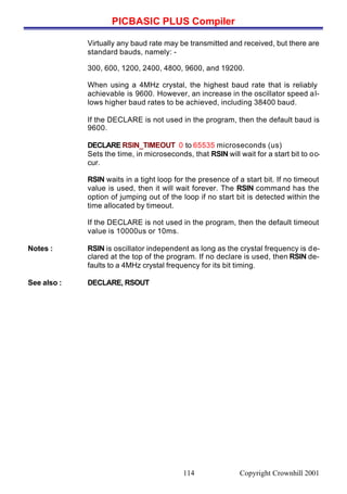 PICBASIC PLUS Compiler
Copyright Crownhill 2001114
Virtually any baud rate may be transmitted and received, but there are
standard bauds, namely: -
300, 600, 1200, 2400, 4800, 9600, and 19200.
When using a 4MHz crystal, the highest baud rate that is reliably
achievable is 9600. However, an increase in the oscillator speed al-
lows higher baud rates to be achieved, including 38400 baud.
If the DECLARE is not used in the program, then the default baud is
9600.
DECLARE RSIN_TIMEOUT 0 to 65535 microseconds (us)
Sets the time, in microseconds, that RSIN will wait for a start bit to oc-
cur.
RSIN waits in a tight loop for the presence of a start bit. If no timeout
value is used, then it will wait forever. The RSIN command has the
option of jumping out of the loop if no start bit is detected within the
time allocated by timeout.
If the DECLARE is not used in the program, then the default timeout
value is 10000us or 10ms.
Notes : RSIN is oscillator independent as long as the crystal frequency is de-
clared at the top of the program. If no declare is used, then RSIN de-
faults to a 4MHz crystal frequency for its bit timing.
See also : DECLARE, RSOUT
 