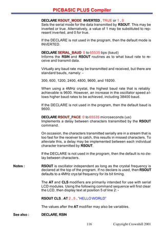 PICBASIC PLUS Compiler
Copyright Crownhill 2001116
DECLARE RSOUT_MODE INVERTED , TRUE or 1 , 0
Sets the serial mode for the data transmitted by RSOUT. This may be
inverted or true. Alternatively, a value of 1 may be substituted to rep-
resent inverted, and 0 for true.
If the DECLARE is not used in the program, then the default mode is
INVERTED.
DECLARE SERIAL_BAUD 0 to 65535 bps (baud)
Informs the RSIN and RSOUT routines as to what baud rate to re-
ceive and transmit data.
Virtually any baud rate may be transmitted and received, but there are
standard bauds, namely: -
300, 600, 1200, 2400, 4800, 9600, and 19200.
When using a 4MHz crystal, the highest baud rate that is reliably
achievable is 9600. However, an increase in the oscillator speed al-
lows higher baud rates to be achieved, including 38400 baud.
If the DECLARE is not used in the program, then the default baud is
9600.
DECLARE RSOUT_PACE 0 to 65535 microseconds (us)
Implements a delay between characters transmitted by the RSOUT
command.
On occasion, the characters transmitted serially are in a stream that is
too fast for the receiver to catch, this results in missed characters. To
alleviate this, a delay may be implemented between each individual
character transmitted by RSOUT.
If the DECLARE is not used in the program, then the default is no de-
lay between characters.
Notes : RSOUT is oscillator independent as long as the crystal frequency is
declared at the top of the program. If no declare is used, then RSOUT
defaults to a 4MHz crys tal frequency for its bit timing.
The AT and CLS modifiers are primarily intended for use with serial
LCD modules. Using the following command sequence will first clear
the LCD, then display text at position 5 of line 2: -
RSOUT CLS , AT 2 , 5 , ”HELLO WORLD”
The values after the AT modifier may also be variables.
See also : DECLARE, RSIN
 