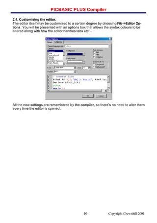 PICBASIC PLUS Compiler
Copyright Crownhill 200110
2.4. Customising the editor.
The editor itself may be customised to a certain degree by choosing File->Editor Op-
tions. You will be presented with an options box that allows the syntax colours to be
altered along with how the editor handles tabs etc: -
All the new settings are remembered by the compiler, so there’s no need to alter them
every time the editor is opened.
 