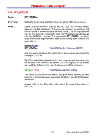 PICBASIC PLUS Compiler
Copyright Crownhill 2001119
5.64. SET_OSCCAL
Syntax : SET_OSCCAL
Overview : Calibrate the on-chip oscillator found on some PICmicro devices.
Notes : Some PICmicro devices, such as the PIC12C67x or 16F62x range,
have on-chip RC oscillators. These devices contain an oscillator cali-
bration factor in the last location of code space. The on-chip oscillator
may be fine-tuned by reading the data from this location and moving it
into the OSCCAL register. The command SET_OSCAL has been
specially created to perform this task automatically each time the pro-
gram starts: -
DEVICE 12C671
SET_OSCCAL ' Set OSCCAL for 1K device 12C671
Add this command near the beginning of the program to perform the
setting of OSCCAL.
If a UV erasable (windowed) device has been erased, the value can-
not be read from memory. To set the OSCCAL register on an erased
part, add the following line near the beginning of the program: -
OSCCAL = $C0 ' Set OSCCAL register to $C0
The value $C0 is only an example. The part would need to be read
before it is erased to obtain the actual OSCCAL value for that particu-
lar device.
Always refer to the Microchip data sheets for more information on
OSCCAL.
 