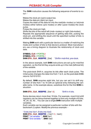 PICBASIC PLUS Compiler
Copyright Crownhill 2001121
The SHIN instruction causes the following sequence of events to oc-
cur: -
Makes the clock pin (cpin) output low.
Makes the data pin (dpin) an input.
Copies the state of the data bit into the msb(lsb- modes) or lsb(msb
modes) either before (-pre modes) or after (-post modes) the clock
pulse.
Pulses the clock pin high.
Shifts the bits of the result left (msb- modes) or right (lsb-modes).
Repeats the appropriate sequence of getting data bits, pulsing the
clock pin, and shifting the result until the specified number of bits is
shifted into the variable.
Making SHIN work with a particular device is a matter of matching the
mode and number of bits to that device’s protocol. Most manufactur-
ers use a timing diagram to illustrate the relationship of clock and
data.
SYMBOL CLK = PORTB.0
SYMBOL DTA = PORTB.1
SHIN DTA , CLK , MSBPRE , [Var] ' Shiftin msb-first, pre-clock.
In the above example, both SHIN instructions are set up for msb-first
operation, so the first bit they acquire ends up in the msb (leftmost bit)
of the variable.
The post-clock Shift in, acquires its bits after each clock pulse. The
initial pulse changes the data line from 1 to 0, so the post-clock Shiftin
returns %01010101.
By default, SHIN acquires eight bits, but you can set it to shift any
number of bits from 1 to 16 with an optional entry following the vari-
able name. In the example above, substitute this for the first SHIN in-
struction:
SHIN DTA , CLK , MSBPRE , [Var  4] 'Shift in 4 bits.
Some devices return more than 16 bits. For example, most 8-bit shift
registers can be daisy-chained together to form any multiple of 8 bits;
16, 24, 32, 40... You can use a single SHIN instruction with multiple
variables.
Each variable can be assigned a particular number of bits with the
backslash () option. Modify the previous example: -
' 5 bits into Var1; 8 bits into Var2.
SHIN DTA , CLK , MSBPRE , [ Var1  5 , Var2 ]
PRINT "1st variable: " , BIN8 Var1
PRINT "2nd variable: " , BIN8 Var2
 
