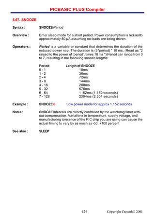 PICBASIC PLUS Compiler
Copyright Crownhill 2001124
5.67. SNOOZE
Syntax : SNOOZEPeriod
Overview : Enter sleep mode for a short period. Power consumption is reducedto
approximately 50 µA assuming no loads are being driven.
Operators : Period is a variable or constant that determines the duration of the
reduced power nap. The duration is (2^period) * 18 ms. (Read as "2
raised to the power of ‘period’, times 18 ms.") Period can range from 0
to 7, resulting in the following snooze lengths:
Period Length of SNOOZE
0 - 1 18ms
1 - 2 36ms
2 - 4 72ms
3 - 8 144ms
4 - 16 288ms
5 - 32 576ms
6 - 64 1152ms (1.152 seconds)
7 - 128 2304ms (2.304 seconds)
Example : SNOOZE6 ‘Low power mode for approx 1.152 seconds
Notes : SNOOZEintervals are directly controlled by the watchdog timer with-
out compensation. Variations in temperature, supply voltage, and
manufacturing tolerance of the PIC chip you are using can cause the
actual timing to vary by as much as -50, +100 percent
See also : SLEEP
 
