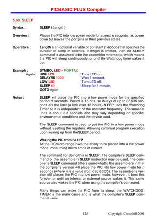 PICBASIC PLUS Compiler
Copyright Crownhill 2001125
5.68. SLEEP
Syntax : SLEEP { Length }
Overview : Places the PIC into low power mode for approx n seconds. i.e. power
down but leaves the port pins in their previous states.
Operators : Length is an optional variable or constant (1-65535) that specifies the
duration of sleep in seconds. If length is omitted, then the SLEEP
command is assumed to be the assembler mnemonic, which means
the PIC will sleep continuously, or until the Watchdog timer wakes it
up.
Example : SYMBOL LED = PORTA.0
Again: HIGH LED ‘ Turn LED on.
DELAYMS 1000 ‘ Wait 1 second.
LOW LED ‘ Turn LED off.
SLEEP 60 ‘ Sleep for 1 minute.
GOTO Again
Notes : SLEEP will place the PIC into a low power mode for the specified
period of seconds. Period is 16 bits, so delays of up to 65,535 sec-
onds are the limit (a little over 18 hours) SLEEP uses the Watchdog
Timer so it is independent of the oscillator frequency. The smallest
units is about 2.3 seconds and may vary depending on specific
environmental conditions and the device used.
The SLEEP command is used to put the PIC in a low power mode
without resetting the registers. Allowing continual program execution
upon waking up from the SLEEP period.
Waking the PIC from SLEEP
All the PICmicro range have the ability to be placed into a low power
mode, consuming micro Amps of current.
The command for doing this is SLEEP. The compiler’s SLEEP com-
mand or the assembler’s SLEEP instruction may be used. The com-
piler’s SLEEP command differs somewhat to the assembler’s in that
the compiler’s version will place the PIC into low power mode for n
seconds (where n is a value from 0 to 65535). The assembler’s ver-
sion still places the PIC into low power mode, however, it does this
forever, or until an internal or external source wakes it. This same
source also wakes the PIC when using the compiler’s command.
Many things can wake the PIC from its sleep, the WATCHDOG
TIMER is the main cause and is what the compiler’s SLEEP com-
mand uses.
 