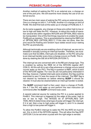 PICBASIC PLUS Compiler
Copyright Crownhill 2001126
Another method of waking the PIC is an external one, a change on
one of the port pins. We will examine more closely the use of an ex-
ternal source.
There are two main ways of waking the PIC using an external source.
One is a change on bits 4..7 of PortB. Another is a change on bit-0 of
PortB. We shall first look at the wake up on change of PortB,bits-4..7.
As its name suggests, any change on these pins either high to low or
low to high will wake the PIC. However, to setup this mode of opera-
tion several bits within registers INTCON and OPTION_REG need to
be manipulated. One of the first things required is to enable the weak
PortB pull-up resistors. This is accomplished by clearing the RBPU bit
of OPTION_REG (OPTION_REG.7). If this was not done, then the
pins would be floating and random input states would occur waking
the PIC up prematurely.
Although technically we are enabling a form of interrupt, we are not in-
terested in actually running an interrupt handler. Therefore, we must
make sure that GLOBAL interrupts are disabled, or the PIC will jump
to an interrupt handler every time a change occurs on PortB. This is
done by clearing the GIE bit of INTCON (INTCON.7).
The interrupt we are concerned with is the RB port change type. This
is enabled by setting the RBIE bit of the INTCON register (INT-
CON.3). All this will do is set a flag whenever a change occurs (andof
course wake up the PIC). The flag in question is RBIF, which is bit-0
of the INTCON register. For now we are not particularly interested in
this flag, however, if global interrupts were enabled, this flag could be
examined to see if it was the cause of the interrupt. The RBIF flag is
not cleared by hardware so before entering SLEEP it should be
cleared. It must also be cleared before an interrupt handler is exited.
The SLEEP command itself is then used. Upon a change of PortB,
bits 4..7 the PIC will wake up and perform the next instruction (or
command) after the SLEEP command was used.
A second external source for waking the PIC is a pulse applied to
PortB.0. This interrupt is triggered by the edge of the pulse, high to
low or low to high. The INTEDG bit of OPTION_REG (OP-
TION_REG.6) determines what type of pulse will trigger the interrupt.
If it is set, then a low to high pulse will trigger it, and if it is cleared
then a high to low pulse will trigger it.
To allow the PortB.0 interrupt to wake the PIC the INTE bit must be
set, this is bit-4 of the INTCON register. This will allow the flag INTF
(INTCON.1) to be set when a pulse with the right edge is sensed.
 