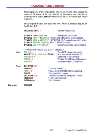 PICBASIC PLUS Compiler
Copyright Crownhill 2001127
This flag is only of any importance when determining what caused the
interrupt. However, it is not cleared by hardware and should be
cleared before the SLEEP command is used (or the interrupt handler
is exited).
The program below will wake the PIC when a change occurs on
PortB, bits 4-7.
DECLARE XTAL 4 ' Set Xtal Frequency
SYMBOL LED = PORTB.0 ' Assign the LED's pin
SYMBOL RBIF = INTCON.0 ' PORTB[4..7] Change Interrupt Flag
SYMBOL RBIE = INTCON.3 ' PORTB[4..7] Change Interrupt Enable
SYMBOL RBPU = OPTION_REG.7 'PortB pull-ups
SYMBOL GIE = INTCON.7 ' Global interrupt enable/disable
' ** THE MAIN PROGRAM STARTS HERE **
Main: GIE = 0 ' Turn OFF global interrupts
WHILE GIE = 1 : GIE = 0 : WEND ' And make sure they are off
TRISB.4 = 1 ' Set PortB.4 as an Input
RBPU = 0 ' Enable PortB Pull-up Resistors
RBIE = 1 ' Enable PortB[4..7] interrupt
Again: DELAYMS 100
LOW LED ' Turn off the LED
RBIF = 0 ' Clear the PORTB[4..7] interrupt flag
SLEEP ' Put the PIC to sleep
DELAYMS 100 ' When it wakes up, delay for 100ms
HIGH LED ' Then light the LED
GOTO Again ' Do it forever
See also : SNOOZE
 