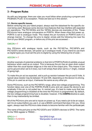 PICBASIC PLUS Compiler
Copyright Crownhill 200111
3 - Program Rules
As with any language, there are rules you must follow when producing a program and
PICBASIC PLUS is no exception. These are laid out in this section.
3.1. Device specific issues.
Before venturing into your latest project, always read the datasheet for the specific de-
vice being used. Because some devices have features that may interfere with expected
pin operations. The PIC16C62x and the 16F62x devices are examples of this. These
PICmicros have analogue comparators on PORTA. When these chips first power up,
PORTA is set to analogue mode. This makes the pin functions on PORTA work in a
strange manner. To change the pins to digital, simply add the following line near the
front of your BASIC program, or before any of the pins are accessed: -
CMCON = 7
Any PICmicro with analogue inputs, such as the PIC16C7xx, PIC16F87x and
PIC12C67x series devices, will power up in analogue mode. If you intend to use them
as digital types you must set the pins to digital by using the following line of code: -
ADCON1 = 7
Another example of potential problems is that bit-4 of PORTA (PortA.4) exhibits unusual
behaviour when used as an output. This is because the pin has an open drain output
rather than the usual bipolar stage as in the rest of the output pins. This means it can
pull to ground when set to 0 (low), but it will simply float when set to a 1 (high), instead
of going high.
To make this pin act as expected, add a pull-up resistor between the pin and 5 Volts. A
typical value resistor may be between 1K and 33K, depending on the device it is driving.
If the pin is used as an input, it behaves the same as any other pin.
Some PICmicros, such as the PIC16F87x range, allow low-voltage programming. This
function takes over one of the PORTB (PortB.3) pins and can cause the device to act
erratically if this pin is not pulled low. In normal use, It’s best to make sure that low-
voltage programming is disabled at the time the PICmicro is programmed. By default,
the low voltage programming fuse is disabled, however, if the CONFIGdirective is used,
then it may inadvertently be omitted.
All of the PICmicro pins are set to inputs on power-up. If you need a pin to be an output,
set it to an output before you use it, or use a BASIC command that does it for you. Once
again, always read the PICmicro data sheets to become familiar with the particularpart.
The name of the port pins on the PIC12C67x and 12CE67x devices is GPIO. The name
for the TRIS register is TRISIO: -
GPIO.0 = 1 ‘ Set GPIO.0 high
TRISIO = %101010 ‘ Manipulate ins and outs
 
