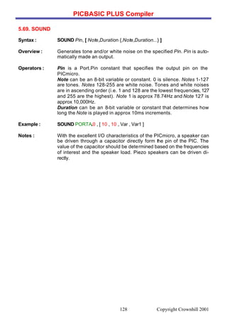 PICBASIC PLUS Compiler
Copyright Crownhill 2001128
5.69. SOUND
Syntax : SOUND Pin, [ Note,Duration {,Note,Duration...} ]
Overview : Generates tone and/or white noise on the specified Pin. Pin is auto-
matically made an output.
Operators : Pin is a Port.Pin constant that specifies the output pin on the
PICmicro.
Note can be an 8-bit variable or constant. 0 is silence. Notes 1-127
are tones. Notes 128-255 are white noise. Tones and white noises
are in ascending order (i.e. 1 and 128 are the lowest frequencies, 127
and 255 are the highest). Note 1 is approx 78.74Hz and Note 127 is
approx 10,000Hz.
Duration can be an 8-bit variable or constant that determines how
long the Note is played in approx 10ms increments.
Example : SOUND PORTA.0 , [ 10 , 10 , Var , Var1 ]
Notes : With the excellent I/O characteristics of the PICmicro, a speaker can
be driven through a capacitor directly form the pin of the PIC. The
value of the capacitor should be determined based on the frequencies
of interest and the speaker load. Piezo speakers can be driven di-
rectly.
 