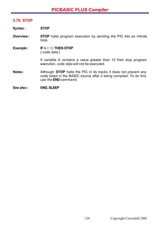 PICBASIC PLUS Compiler
Copyright Crownhill 2001129
5.70. STOP
Syntax : STOP
Overview : STOP halts program execution by sending the PIC into an infinite
loop.
Example : IF A > 12 THEN STOP
{ code data }
If variable A contains a value greater than 12 then stop program
execution. code data will not be executed.
Notes : Although STOP halts the PIC in its tracks it does not prevent any
code listed in the BASIC source after it being compiled. To do this,
use the END command.
See also : END, SLEEP
 