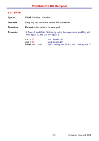 PICBASIC PLUS Compiler
Copyright Crownhill 2001130
5.71. SWAP
Syntax : SWAP Variable , Variable
Overview : Swap any two variable’s values with each other.
Operators : Variable is the value to be swapped
Example : ‘ If Dog = 2 and Cat = 10 then by using the swap command Dog will
‘ now equal 10 and Cat will equal 2.
Var1 = 10 ‘ Var1 equals 10
Var2 = 20 ‘ Var2 equals 20
SWAP Var1 , Var2 ‘ Var2 now equals 20 and Var1 now equals 10
 