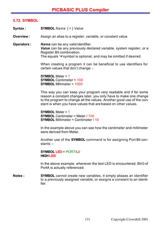 PICBASIC PLUS Compiler
Copyright Crownhill 2001131
5.72. SYMBOL
Syntax : SYMBOL Name { = } Value
Overview : Assign an alias to a register, variable, or constant value
Operators : Name can be any valid identifier.
Value can be any previously declared variable, system register, or a
Register.Bit combination.
The equals ‘=’symbol is optional, and may be omitted if desired.
When creating a program it can be beneficial to use identifiers for
certain values that don’t change: -
SYMBOL Meter = 1
SYMBOL Centimeter = 100
SYMBOL Millimeter = 1000
This way you can keep your program very readable and if for some
reason a constant changes later, you only have to make one change
to the program to change all the values. Another good use of the con-
stant is when you have values that are based on other values.
SYMBOL Meter = 1
SYMBOL Centimeter = Meter / 100
SYMBOL Millimeter = Centimeter / 10
In the example above you can see how the centimeter and millimeter
were derived from Meter.
Another use of the SYMBOL command is for assigning Port.Bit con-
stants: -
SYMBOL LED = PORTA.0
HIGH LED
In the above example, whenever the text LED is encountered, Bit-0 of
PortA is actually referenced.
Notes : SYMBOL cannot create new variables, it simply aliases an identifier
to a previously assigned variable, or assigns a constant to an identi-
fier.
 