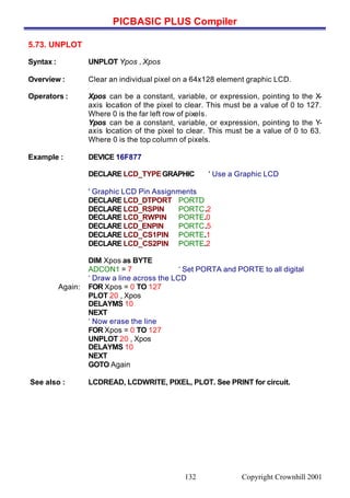 PICBASIC PLUS Compiler
Copyright Crownhill 2001132
5.73. UNPLOT
Syntax : UNPLOT Ypos , Xpos
Overview : Clear an individual pixel on a 64x128 element graphic LCD.
Operators : Xpos can be a constant, variable, or expression, pointing to the X-
axis location of the pixel to clear. This must be a value of 0 to 127.
Where 0 is the far left row of pixels.
Ypos can be a constant, variable, or expression, pointing to the Y-
axis location of the pixel to clear. This must be a value of 0 to 63.
Where 0 is the top column of pixels.
Example : DEVICE 16F877
DECLARE LCD_TYPEGRAPHIC ' Use a Graphic LCD
' Graphic LCD Pin Assignments
DECLARE LCD_DTPORT PORTD
DECLARE LCD_RSPIN PORTC.2
DECLARE LCD_RWPIN PORTE.0
DECLARE LCD_ENPIN PORTC.5
DECLARE LCD_CS1PIN PORTE.1
DECLARE LCD_CS2PIN PORTE.2
DIM Xpos as BYTE
ADCON1 = 7 ‘ Set PORTA and PORTE to all digital
‘ Draw a line across the LCD
Again: FOR Xpos = 0 TO 127
PLOT 20 , Xpos
DELAYMS 10
NEXT
‘ Now erase the line
FOR Xpos = 0 TO 127
UNPLOT 20 , Xpos
DELAYMS 10
NEXT
GOTO Again
See also : LCDREAD, LCDWRITE, PIXEL, PLOT. See PRINT for circuit.
 