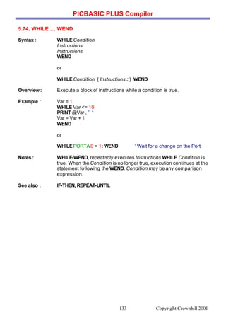 PICBASIC PLUS Compiler
Copyright Crownhill 2001133
5.74. WHILE … WEND
Syntax : WHILE Condition
Instructions
Instructions
WEND
or
WHILE Condition { Instructions : } WEND
Overview : Execute a block of instructions while a condition is true.
Example : Var = 1
WHILE Var <= 10
PRINT @Var , ” “
Var = Var + 1
WEND
or
WHILE PORTA.0 = 1: WEND ‘ Wait for a change on the Port
Notes : WHILE-WEND, repeatedly executes Instructions WHILE Condition is
true. When the Condition is no longer true, execution continues at the
statement following the WEND. Condition may be any comparison
expression.
See also : IF-THEN, REPEAT-UNTIL
 