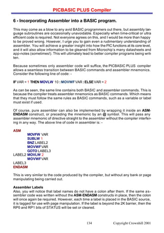 PICBASIC PLUS Compiler
Copyright Crownhill 2001134
6 - Incorporating Assembler into a BASIC program.
This may come as a blow to any avid BASIC programmers out there, but assembly lan-
guage subroutines are occasionally unavoidable. Especially when time-critical or ultra
efficient code is required. Not everyone agrees on this, and I would be more than happy
to be proved wrong. However, I urge you to gain even a rudimentary understanding of
assembler. You will achieve a greater insight into how the PIC functions at its core level,
and it will also allow information to be gleaned from Microchip’s many datasheets and
app-notes (sometimes!). This will ultimately lead to better compiler programs being writ-
ten.
Because sometimes only assembler code will suffice, the PICBASIC PLUS compiler
allows a seamless transition between BASIC commands and assembler mnemonics.
Consider the following line of code: -
IFVAR = 1 THEN MOVLW 10 : MOVWFVAR : ELSEVAR = 2
As can be seen, the same line contains both BASIC and assembler commands. This is
because the compiler treats assembler mnemonics as BASIC commands. Which means
that they must follow the same rules as BASIC commands, such as a variable or label
must exist if used.
Of course, pure assembler can also be implemented by wrapping it inside an ASM-
ENDASM construct, or preceding the mnemonic by an @ symbol. This will pass any
assembler mnemonic of directive straight to the assembler without the compiler interfer-
ing in any way. The above line of code in assembler is: -
ASM
MOVFW VAR
SUBLW 1
BNZ LABEL2
MOVWFVAR
GOTO LABEL3
LABEL2 MOVLW 2
MOVWFVAR
LABEL3
ENDASM
This is very similar to the code produced by the compiler, but without any bank or page
manipulating being carried out.
Assembler Labels
Also, you will notice that label names do not have a colon after them. If the same as-
sembler code was written without the ASM-ENDASM constructs in place, then the colon
will once again be required. However, each time a label is placed in the BASIC source,
it is tagged for use with page manipulation. If the label is beyond the 2K barrier, then the
RP0 and RP1 bits of STATUS will be set or cleared.
 