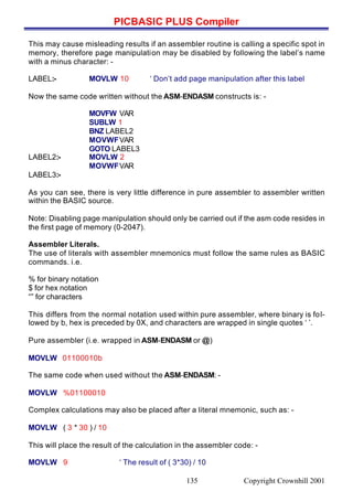 PICBASIC PLUS Compiler
Copyright Crownhill 2001135
This may cause misleading results if an assembler routine is calling a specific spot in
memory, therefore page manipulation may be disabled by following the label’s name
with a minus character: -
LABEL:- MOVLW 10 ‘ Don’t add page manipulation after this label
Now the same code written without the ASM-ENDASM constructs is: -
MOVFW VAR
SUBLW 1
BNZ LABEL2
MOVWFVAR
GOTO LABEL3
LABEL2:- MOVLW 2
MOVWFVAR
LABEL3:-
As you can see, there is very little difference in pure assembler to assembler written
within the BASIC source.
Note: Disabling page manipulation should only be carried out if the asm code resides in
the first page of memory (0-2047).
Assembler Literals.
The use of literals with assembler mnemonics must follow the same rules as BASIC
commands. i.e.
% for binary notation
$ for hex notation
“” for characters
This differs from the normal notation used within pure assembler, where binary is fol-
lowed by b, hex is preceded by 0X, and characters are wrapped in single quotes ‘ ’.
Pure assembler (i.e. wrapped in ASM-ENDASM or @)
MOVLW 01100010b
The same code when used without the ASM-ENDASM: -
MOVLW %01100010
Complex calculations may also be placed after a literal mnemonic, such as: -
MOVLW ( 3 * 30 ) / 10
This will place the result of the calculation in the assembler code: -
MOVLW 9 ‘ The result of ( 3*30) / 10
 