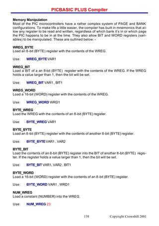 PICBASIC PLUS Compiler
Copyright Crownhill 2001138
Memory Manipulation
Most of the PIC microcontrollers have a rather complex system of PAGE and BANK
configurations. To make life a little easier, the compiler has built in mnemonics that al-
low any register to be read and written, regardless of which bank it’s in or which page
the PIC happens to be in at the time. They also allow BIT and WORD registers (vari-
ables) to be manipulated. These are outlined below: -
WREG_BYTE
Load an 8-bit (BYTE) register with the contents of the WREG.
Use: WREG_BYTEVAR1
WREG_BIT
Load a BIT of a an 8-bit (BYTE) register with the contents of the WREG. If the WREG
holds a value larger than 1, then the bit will be set.
Use: WREG_BIT VAR1 , BIT1
WREG_WORD
Load a 16-bit (WORD) register with the contents of the WREG.
Use: WREG_WORD WRD1
BYTE_WREG
Load the WREG with the contents of an 8-bit (BYTE) register.
Use: BYTE_WREG VAR1
BYTE_BYTE
Load an 8-bit (BYTE) register with the contents of another 8-bit (BYTE) register.
Use: BYTE_BYTEVAR1 , VAR2
BYTE_BIT
Load the contents of an 8-bit (BYTE) register into the BIT of another 8-bit (BYTE) regis-
ter. If the register holds a value larger than 1, then the bit will be set.
Use: BYTE_BIT VAR1, VAR2 , BIT1
BYTE_WORD
Load a 16-bit (WORD) register with the contents of an 8-bit (BYTE) register.
Use: BYTE_WORD VAR1 , WRD1
NUM_WREG
Load a constant (NUMBER) into the WREG.
Use: NUM_WREG 23
 