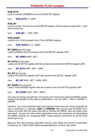 PICBASIC PLUS Compiler
Copyright Crownhill 2001139
NUM_BYTE
Load a constant (NUMBER) into an 8-bit (BYTE) register.
Use: NUM_BYTE23 , VAR1
NUM_BIT
Load a number into a bit of an 8-bit (BYTE) register. If the constant is larger than 1, then
the bit will be set.
Use: NUM_BIT 1 , VAR1 , BIT1
NUM_WORD
Load an 8 or 16-bit constant into a 16-bit (WORD) register.
Use: NUM_WORD 2314 , WRD1
BIT_WREG (bit into wreg)
Load the WREG with the contents of an 8-bit (BYTE) register’s BIT.
Use: BIT_WREG VAR1 , BIT1
BIT_BYTE(bit into byte)
Load an 8-bit (BYTE) register with the contents of another 8-bit (BYTE) register’s BIT.
Use: BIT_BYTEVAR1 , BIT1 , VAR2
BIT_BIT (bit into bit)
Load an 8-bit (BYTE) register’s BIT with another 8-bit (BYTE) register’s BIT.
Use: BIT_BIT VAR1 , BIT1 , VAR2 , BIT2
BIT_WORD (bit into word)
Load a 16-bit (WORD) register with the contents of an 8-bit (BYTE) register’s BIT.
Use: BIT_WORD VAR1 , BIT1 , WRD1
You may be asking yourself why we require such mnemonics when the BASIC syntax
already incorporates all the above combinations, such as VAR = VAR or VAR.BIT =
VAR.BIT
However, you must remember that these pseudo mnemonics are mainly intended for
use in assembly i.e. between ASM and ENDASM, they can be used as BASIC com-
mands but other than the types that load or retrieve the WREG, they are pretty much
redundant. Anyone who has written assembler knows the complexity of manipulating
the BANK switches for accessing RAM. These pseudo mnemonics do all the bank
switching for you.
Because they are primarily assembler macros, they follow the format of assembler
mnemonics i.e. VAR and BIT types are separated by a comma, not a point.
 