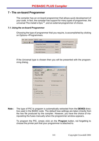 PICBASIC PLUS Compiler
Copyright Crownhill 2001141
7 - The on-board Programmer
The compiler has an on-board programmer that allows quick development of
your code. In fact, the compiler has support for many types of programmer, the
universal The melab’s Epic
tm
, and an external programmer of choice.
7.1. Using the on-board Programmer
Choosing the type of programmer that you require, is accomplished by clicking
on Options->Programmers.
If the Universal type is chosen then you will be presented with the program-
ming dialog.
Note : The type of PIC to program is automatically extracted from the DEVICE direc-
tive used in the BASIC code. The default fuse settings are taken directly from
the hex file produced by the compiler. However, you have the choice of ma-
nipulating the fuses manually when the programmer window appears.
To program the PIC, simply click on the Program button, not forgetting to
choose the printer port that your programmer is attached to.
 