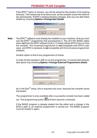 PICBASIC PLUS Compiler
Copyright Crownhill 2001142
If the EPIC
tm
option is chosen, you will be asked for the location of its working
directory. This needs only to be done once, as the compiler saves the informa-
tion permanently. If EPIC’s working directory changes, then you can alter these
details by choosing Options->Change Epic Details.
Note : The EPIC
tm
software must already be installed on your machine. And you must
own the EPIC
tm
programmer that accompanies it. The LET PIC BASIC editor
does not have the EPIC software built in. It merely allows EPIC to be run from
the compiler. The Universal programmer is not compatible with EPIC’s soft-
ware, and EPIC’s hardware is not compatible with the Universal programmer
software.
Another option is that of any programmer of choice.
In order for the compiler’s IDE to run the programmer, it must be told some de-
tails about it by choosing Options->Change External Programmers details.
As in the Epic
tm
setup, this is required only once, because the compiler saves
the details.
The programmer is only available after a successful compile has been carried
out. The programming button will them become unshaded.
If the BASIC program is already loaded into the editor and a change in the
EPIC’s path or an external programmer is carried out. The BASIC program
must be loaded in again.
 