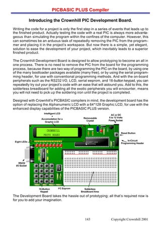 PICBASIC PLUS Compiler
Copyright Crownhill 2001143
Introducing the Crownhill PIC Development Board.
Writing the code for a project is only the first step in a series of events that leads up to
the finished product. Actually testing the code with a real PIC is always more advanta-
geous than simulating the program within the confines of the computer. However, this
can sometimes be an arduous task of repeatedly removing the PIC from the program-
mer and placing it in the project’s workspace. But now there is a simple, yet elegant,
solution to ease the development of your project, which inevitably leads to a superior
finished product.
The Crownhill Development Board is designed to allow prototyping to become an all in
one process. There is no need to remove the PIC from the board for the programming
process, because there are two way of programming the PIC on the board, by using one
of the many bootloader packages available (many free), or by using the serial program-
ming header, for use with conventional programming methods. And with the on-board
peripherals such as the RS232 I/O, LCD, serial eeprom, and 16-button keypad, you can
repeatedly try out your project’s code with an ease that will astound you. Add to this, the
solderless breadboard for adding all the exotic peripherals you will encounter, means
you will not need to pick up the soldering iron until the project is completed.
Designed with Crownhill’s PICBASIC compilers in mind, the development board has the
option of replacing the Alphanumeric LCD with a 64*128 Graphic LCD, for use with the
enhanced display capabilities of the PICBASIC PLUS version.
PIC16F877-20/P
Microchip
1 2 3 4 5 6 7 8 9 10 11 12 13 14 15 16 17 18 19 20 21 22 23 24 26 27 28 29 3025
1 2 3 4 5 6 7 8 9 10 11 12 13 14 15 16 17 18 19 20 21 22 23 24 26 27 28 29 3025
abcdefghijkl
abcdefghijkl
MAX202
CROWNHILLCROWNHILL
PROTO BOARDPROTO BOARD
+
-
~
~
Intelligent LCD
+
Accomodation for a
Graphic LCD
Solderless
Breadboard Area
AC or DC
6 to 12 Volts
Power Socket
In-Circuit
Programming Header
Reset Button
16-Button
Keypad
I2C Eeprom
RS232
I/O Socket
Eight LEDs
Removeable
Crystal
24LC256
The Development Board takes the hassle out of prototyping; all that’s required now is
for you to add your imagination.
 