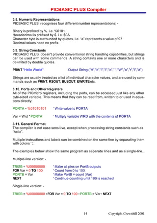 PICBASIC PLUS Compiler
Copyright Crownhill 200114
3.8. Numeric Representations
PICBASIC PLUS recognises four different number representations: -
Binary is prefixed by %. i.e. %0101
Hexadecimal is prefixed by $. i.e. $0A
Character byte is surrounded by quotes. i.e. “a” represents a value of 97
Decimal values need no prefix.
3.9. String Constants
PICBASIC PLUS doesn't provide conventional string handling capabilities, but strings
can be used with some commands. A string contains one or more characters and is
delimited by double quotes.
PRINT "Hello World" ‘ Output String ("H","e","l","l","o",” “,"W","o","r","l","d")
Strings are usually treated as a list of individual character values, and are used by com-
mands such as PRINT, RSOUT, BUSOUT, EWRITEetc.
3.10. Ports and Other Registers
All of the PICmicro registers, including the ports, can be accessed just like any other
byte-sized variable. This means that they can be read from, written to or used in equa-
tions directly:
PORTA = %01010101 ‘ Write value to PORTA
Var = Wrd * PORTA ‘ Multiply variable WRD with the contents of PORTA
3.11. General Format
The compiler is not case sensitive, except when processing string constants such as
“hello”.
Multiple instructions and labels can be combined on the same line by separating them
with colons ‘:’.
The examples below show the same program as separate lines and as a single-line...
Multiple-line version: -
TRISB = %00000000 ' Make all pins on PortB outputs
FOR Var = 0 TO 100 ' Count from 0 to 100
PORTB = Var ' Make PortB = count (Var)
NEXT ' Continue counting until 100 is reached
Single-line version: -
TRISB = %00000000 : FOR Var = 0 TO 100 : PORTB = Var : NEXT
 