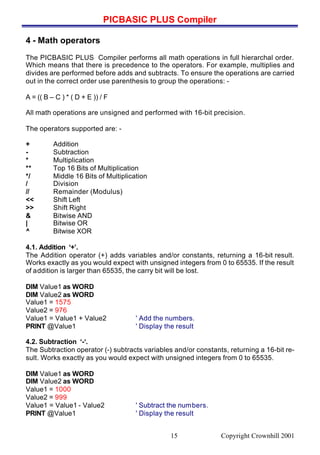 PICBASIC PLUS Compiler
Copyright Crownhill 200115
4 - Math operators
The PICBASIC PLUS Compiler performs all math operations in full hierarchal order.
Which means that there is precedence to the operators. For example, multiplies and
divides are performed before adds and subtracts. To ensure the operations are carried
out in the correct order use parenthesis to group the operations: -
A = (( B – C ) * ( D + E )) / F
All math operations are unsigned and performed with 16-bit precision.
The operators supported are: -
+ Addition
- Subtraction
* Multiplication
** Top 16 Bits of Multiplication
*/ Middle 16 Bits of Multiplication
/ Division
// Remainder (Modulus)
<< Shift Left
>> Shift Right
& Bitwise AND
| Bitwise OR
^ Bitwise XOR
4.1. Addition ‘+’.
The Addition operator (+) adds variables and/or constants, returning a 16-bit result.
Works exactly as you would expect with unsigned integers from 0 to 65535. If the result
of addition is larger than 65535, the carry bit will be lost.
DIM Value1 as WORD
DIM Value2 as WORD
Value1 = 1575
Value2 = 976
Value1 = Value1 + Value2 ' Add the numbers.
PRINT @Value1 ' Display the result
4.2. Subtraction ‘-‘.
The Subtraction operator (-) subtracts variables and/or constants, returning a 16-bit re-
sult. Works exactly as you would expect with unsigned integers from 0 to 65535.
DIM Value1 as WORD
DIM Value2 as WORD
Value1 = 1000
Value2 = 999
Value1 = Value1 - Value2 ' Subtract the numbers.
PRINT @Value1 ' Display the result
 
