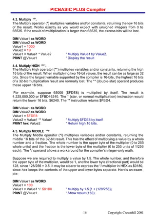 PICBASIC PLUS Compiler
Copyright Crownhill 200116
4.3. Multiply ‘*’.
The Multiply operator (*) multiplies variables and/or constants, returning the low 16 bits
of the result. Works exactly as you would expect with unsigned integers from 0 to
65535. If the result of multiplication is larger than 65535, the excess bits will be lost.
DIM Value1 as WORD
DIM Value2 as WORD
Value1 = 1000
Value2 = 19
Value1 = Value1 * Value2 ' Multiply Value1 by Value2.
PRINT @Value1 ' Display the result
4.4. Multiply HIGH ‘**’.
The Multiply High operator (**) multiplies variables and/or constants, returning the high
16 bits of the result. When multiplying two 16-bit values, the result can be as large as 32
bits. Since the largest variable supported by the compiler is 16-bits, the highest 16 bits
of a 32-bit multiplication result are normally lost. The ** (double-star) operand produces
these upper 16 bits.
For example, suppose 65000 ($FDE8) is multiplied by itself. The result is
4,225,000,000 or $FBD46240. The * (star, or normal multiplication) instruction would
return the lower 16 bits, $6240. The ** instruction returns $FBD4.
DIM Value1 as WORD
DIM Value2 as WORD
Value1 = $FDE8
Value2 = Value1 ** Value1 ' Multiply $FDE8 by itself
PRINT hex Value2 ' Return high 16 bits.
4.5. Multiply MIDDLE ‘*/’.
The Multiply Middle operator (*/) multiplies variables and/or constants, returning the
middle 16 bits of the 32-bit result. This has the effect of multiplying a value by a whole
number and a fraction. The whole number is the upper byte of the multiplier (0 to 255
whole units) and the fraction is the lower byte of the multiplier (0 to 255 units of 1/256
each). The */ operand allows a workaround for the compiler’s integer-only math.
Suppose we are required to multiply a value by 1.5. The whole number, and therefore
the upper byte of the multiplier, would be 1, and the lower byte (fractional part) would be
128, since 128/256 = 0.5. It may be clearer to express the */ multiplier in HEX as $0180,
since hex keeps the contents of the upper and lower bytes separate. Here's an exam-
ple:
DIM Value1 as WORD
Value1 = 100
Value1 = Value1 */ $0180 ' Multiply by 1.5 [1 + (128/256)]
PRINT @Value1 ' Show result (150).
 