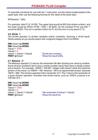 PICBASIC PLUS Compiler
Copyright Crownhill 200117
To calculate constants for use with the */ instruction, put the whole number portion in the
upper byte, then use the following formula for the value of the lower byte: -
INT(fraction * 256)
For example, take Pi (3.14159). The upper byte would be $03 (the whole number), and
the lower would be INT(0.14159 * 256) = 36 ($24). So the constant Pi for use with */
would be $0324. This isn’t a perfect match for Pi, but the error is only about 0.1%.
4.6. Divide ‘/’.
The Divide operator (/) divides variables and/or constants, returning a 16-bit result.
Works exactly as you would expect with unsigned integers from 0 to 65535.
DIM Value1 as WORD
DIM Value2 as WORD
Value1 = 1000
Value2 = 5
Value1 = Value1 / Value2 ' Divide the numbers.
PRINT @Value1 ' Show the result (200).
4.7. Modulus ‘//’.
The Modulus operator (//) returns the remainder left after dividing one value by another.
Some division problems don’t have a whole-number result; they return a whole number
and a fraction. For example, 1000/6 = 166.667. Integer math doesn’t allow the fractional
portion of the result, so 1000/6 = 166. However, 166 is an approximate answer, because
166*6 = 996. The division operation left a remainder of 4. The // returns the remainder of
a given division operation. Numbers that divide evenly, such as 1000/5, produce a re-
mainder of 0: -
DIM Value1 as WORD
DIM Value2 as WORD
Value1 = 1000
Value2 = 6
Value1 = Value1 // Value2 ' Get remainder of Value1 / Value2.
PRINT @Value1 ' Show the result (4).
 