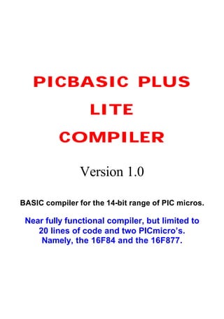 PICBASIC PLUSPICBASIC PLUS
LITELITE
COMPILERCOMPILER
Version 1.0
BASIC compiler for the 14-bit range of PIC micros.
Near fully functional compiler, but limited to
20 lines of code and two PICmicro’s.
Namely, the 16F84 and the 16F877.
 