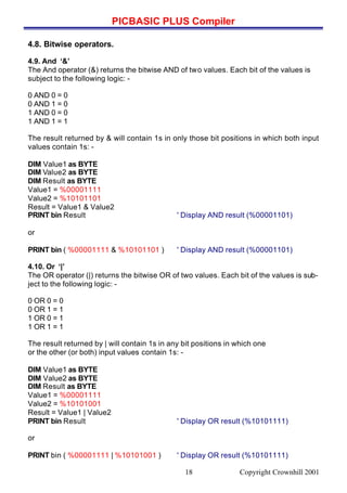 PICBASIC PLUS Compiler
Copyright Crownhill 200118
4.8. Bitwise operators.
4.9. And ‘&’
The And operator (&) returns the bitwise AND of two values. Each bit of the values is
subject to the following logic: -
0 AND 0 = 0
0 AND 1 = 0
1 AND 0 = 0
1 AND 1 = 1
The result returned by & will contain 1s in only those bit positions in which both input
values contain 1s: -
DIM Value1 as BYTE
DIM Value2 as BYTE
DIM Result as BYTE
Value1 = %00001111
Value2 = %10101101
Result = Value1 & Value2
PRINT bin Result ' Display AND result (%00001101)
or
PRINT bin ( %00001111 & %10101101 ) ' Display AND result (%00001101)
4.10. Or ‘|’
The OR operator (|) returns the bitwise OR of two values. Each bit of the values is sub-
ject to the following logic: -
0 OR 0 = 0
0 OR 1 = 1
1 OR 0 = 1
1 OR 1 = 1
The result returned by | will contain 1s in any bit positions in which one
or the other (or both) input values contain 1s: -
DIM Value1 as BYTE
DIM Value2 as BYTE
DIM Result as BYTE
Value1 = %00001111
Value2 = %10101001
Result = Value1 | Value2
PRINT bin Result ' Display OR result (%10101111)
or
PRINT bin ( %00001111 | %10101001 ) ' Display OR result (%10101111)
 