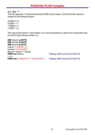 PICBASIC PLUS Compiler
Copyright Crownhill 200119
4.11. Xor ‘^’
The Xor operator (^) returns the bitwise XOR of two values. Each bit of the values is
subject to the following logic: -
0 XOR 0 = 0
0 XOR 1 = 1
1 XOR 0 = 1
1 XOR 1 = 0
The result returned by ^ will contain 1s in any bit positions in which one or the other (but
not both) input values contain 1s: -
DIM Value1 as BYTE
DIM Value2 as BYTE
DIM Result as BYTE
Value1 = %00001111
Value2 = %10101001
Result = Value1 ^ Value2
PRINT bin Result ' Display XOR result (%10100110)
-- or --
PRINT bin ( %00001111 ^ %10101001 ) ' Display XOR result (%10100110)
 
