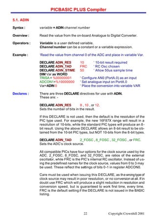 PICBASIC PLUS Compiler
Copyright Crownhill 200122
5.1. ADIN
Syntax : variable = ADIN channel number
Overview : Read the value from the on-board Analogue to Digital Converter.
Operators : Variable is a user defined variable.
Channel number can be a constant or a variable expression.
Example : ‘Read the value from channel 0 of the ADC and place in variable Var.
DECLARE ADIN_RES 10 ‘ 10-bit result required
DECLARE ADIN_TAD FRC ‘ RC Osc chosen
DECLARE ADIN_STIME 50 ‘ Allow 50us sample time
DIM Var as WORD
TRISA = %00000001 ‘ Configure AN0 (PortA.0) as an input
ADCON1=%10000000 ‘ Set analogue input on PortA.0
Var=ADIN 0 ‘ Place the conversion into variable VAR
Declares : There are three DECLARE directives for use with ADIN.
These are: -
DECLARE ADIN_RES 8 , 10 , or 12.
Sets the number of bits in the result.
If this DECLARE is not used, then the default is the resolution of the
PIC type used. For example, the new 16F87X range will result in a
resolution of 10-bits, while the standard PIC types will produce an 8-
bit result. Using the above DECLARE allows an 8-bit result to be ob-
tained from the 10-bit PIC types, but NOT 10-bits from the 8-bit types.
DECLARE ADIN_TAD 2_FOSC , 8_FOSC , 32_FOSC , or FRC.
Sets the ADC’s clock source.
All compatible PICs have four options for the clock source used by the
ADC. 2_FOSC, 8_FOSC, and 32_FOSC, are ratios of the external
oscillator, while FRC is the PIC’s internal RC oscillator. Instead of us-
ing the predefined names for the clock source, values from 0 to 3 may
be used. These reflect the settings of bits 0-1 in register ADCON0.
Care must be used when issuing this DECLARE, as the wrong type of
clock source may result in poor resolution, or no conversion at all. If in
doubt use FRC which will produce a slight reduction in resolution and
conversion speed, but is guaranteed to work first time, every time.
FRC is the default setting if the DECLARE is not issued in the BASIC
listing.
 