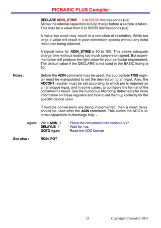 PICBASIC PLUS Compiler
Copyright Crownhill 200123
DECLARE ADIN_STIME 0 to 65535 microseconds (us).
Allows the internal capacitors to fully charge before a sample is taken.
This may be a value from 0 to 65535 microseconds (us).
A value too small may result in a reduction of resolution. While too
large a value will result in poor conversion speeds without any extra
resolution being attained.
A typical value for ADIN_STIME is 50 to 100. This allows adequate
charge time without loosing too much conversion speed. But experi-
mentation will produce the right value for your particular requirement.
The default value if the DECLARE is not used in the BASIC listing is
50.
Notes : Before the ADIN command may be used, the appropriate TRIS regis-
ter must be manipulated to set the desired pin to an input. Also, the
ADCON1 register must be set according to which pin is required as
an analogue input, and in some cases, to configure the format of the
conversion’s result. See the numerous Microchip datasheets for more
information on these registers and how to set them up correctly for the
specific device used.
If multiple conversions are being implemented, then a small delay
should be used after the ADIN command. This allows the ADC’s in-
ternal capacitors to discharge fully: -
Again: Var = ADIN 3 ‘ Place the conversion into variable Var
DELAYUS 1 ‘ Wait for 1us
GOTO Again ‘ Read the ADC forever
See also : RCIN, POT
 
