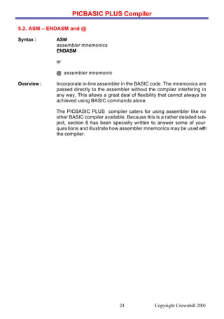 PICBASIC PLUS Compiler
Copyright Crownhill 200124
5.2. ASM – ENDASM and @
Syntax : ASM
assembler mnemonics
ENDASM
or
@ assembler mnemonic
Overview : Incorporate in-line assembler in the BASIC code. The mnemonics are
passed directly to the assembler without the compiler interfering in
any way. This allows a great deal of flexibility that cannot always be
achieved using BASIC commands alone.
The PICBASIC PLUS compiler caters for using assembler like no
other BASIC compiler available. Because this is a rather detailed sub-
ject, section 6 has been specially written to answer some of your
questions and illustrate how assembler mnemonics may be usedwith
the compiler.
 