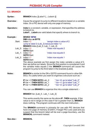 PICBASIC PLUS Compiler
Copyright Crownhill 200125
5.3. BRANCH
Syntax : BRANCH Index, [Label1 {,...Labeln }]
Overview : Cause the program to jump to different locations based on a variable
index. On a PIC device with only one page of memory.
Operators : Index is a constant, variable, or expression, that specifies the address
to branch to.
Label1,...Labeln are valid labels that specify where to branch to.
Example : DEVICE 16F84
DIM index as BYTE
Start: index = 2 ‘assign index a value of 2
‘jump to label 2 (Lab_2) because index = 2
BRANCH index,[Lab_0, Lab_1, Lab_2]
Lab_0: index = 2 ‘index now equals 2
GOTO Start
Lab_1: index = 0 ‘index now equals 0
GOTO Start
Lab_2: index = 1 ‘index now equals 1
GOTO Start
The above example we first assign the index variable a value of 2,
then we define our labels. Since the first position is considered 0 and
the variable index equals 2 the BRANCH command will cause the
program to jump to the third label in the brackets [Lab2].
Notes : BRANCH is similar to the ON x GOTO command found in other BA-
SICs. It’s useful when you want to organise a structure such as: -
IF Var = 0 THEN GOTO Lab_0 ' Var =0: go to label "Lab_0"
IF Var = 1 THEN GOTO Lab_1 ' Var =1: go to label "Lab_1"
IF Var = 2 THEN GOTO Lab_2 ' Var =2: go to label "Lab_2"
You can use BRANCH to organize this into a single statement: -
BRANCH Var, [Lab_0 , Lab_1, Lab_2]
This works exactly the same as the above IF...THEN example. If the
value is not in range (in this case if Var is greater than 2), BRANCH
does nothing. The program continues with the next instruction..
The BRANCH command is primarily for use with PIC devices that
have one page of memory (0-2047). If larger PIC’s are used and you
suspect that the branch label will be over a page boundary, use the
BRANCHL command instead.
See also : BRANCHL
 