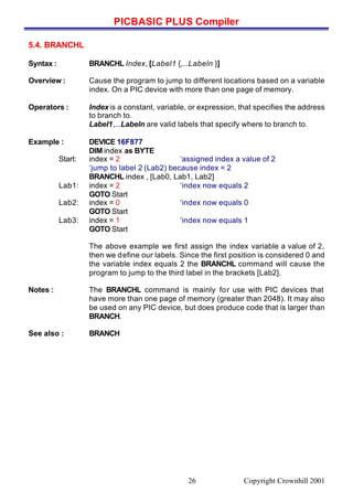 PICBASIC PLUS Compiler
Copyright Crownhill 200126
5.4. BRANCHL
Syntax : BRANCHL Index, [Label1 {,...Labeln }]
Overview : Cause the program to jump to different locations based on a variable
index. On a PIC device with more than one page of memory.
Operators : Index is a constant, variable, or expression, that specifies the address
to branch to.
Label1,...Labeln are valid labels that specify where to branch to.
Example : DEVICE 16F877
DIM index as BYTE
Start: index = 2 ‘assigned index a value of 2
‘jump to label 2 (Lab2) because index = 2
BRANCHL index , [Lab0, Lab1, Lab2]
Lab1: index = 2 ‘index now equals 2
GOTO Start
Lab2: index = 0 ‘index now equals 0
GOTO Start
Lab3: index = 1 ‘index now equals 1
GOTO Start
The above example we first assign the index variable a value of 2,
then we define our labels. Since the first position is considered 0 and
the variable index equals 2 the BRANCHL command will cause the
program to jump to the third label in the brackets [Lab2].
Notes : The BRANCHL command is mainly for use with PIC devices that
have more than one page of memory (greater than 2048). It may also
be used on any PIC device, but does produce code that is larger than
BRANCH.
See also : BRANCH
 