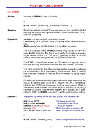 PICBASIC PLUS Compiler
Copyright Crownhill 200127
5.5. BUSIN
Syntax : Variable = BUSIN Control , { Address }
or
BUSIN Control , { Address }, [ Variable {, Variable…} ]
Overview : Receives a value from the I
2
C bus and places it into variable/s.Byfirst
sending the control and optional address out of the clock pin (SCL),
and data pin (SDA).
Operators : Variable is a user defined variable or constant.
Control may be a constant value or a BYTE sized variable expres-
sion.
Address may be a constant value or a variable expression.
The two variations of the BUSIN command may both be used in the
same BASIC program. The first type is useful for simply receiving a
single value from the bus. The second type may be used to receive
several values and designate each to a separate variable.
The BUSIN command operates as an I
2
C master and may be used to
interface with any device that complies with the 2-wire I
2
C protocol.
The most significant 7-bits of control byte contain the control code and
the slave address of the device being interfaced with. Bit-0 is the flag
that indicates whether a read or write command is being imple-
mented.
For example, if we were interfacing to an external eeprom such as the
24C32, the control code would be %10100001 or $A1. The most sig-
nificant 4-bits (1010) are the eeprom’s unique slave address. Bits 2 to
3 reflect the three address pins of the eeprom. And Bit-0 is set to sig-
nify that we wish to read from the eeprom. Note that this bit is auto-
matically set by the BUSIN command, regardless of its initial setting.
Example : ‘ Receive a byte from the I
2
C bus and place it into variable Var.
DIM Var as BYTE ‘ We’ll only read 8-bits
DIM Address as WORD ‘ 16-bit address required
SYMBOL Control %10100001 ‘ Target an eeprom
Address = 20 ‘ Read the value at address 20
Var = BUSIN Control , Address ‘ Read the byte from the eeprom
or
BUSIN Control , Address, [ Var ] ‘ Read the byte from the eeprom
 