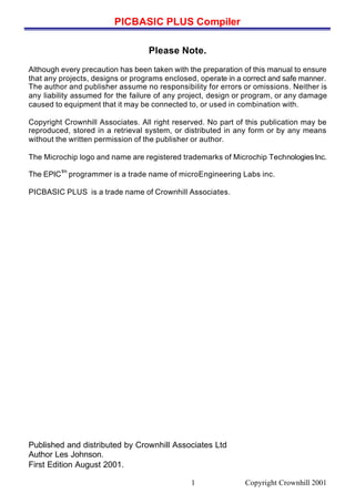 PICBASIC PLUS Compiler
Copyright Crownhill 20011
Please Note.
Although every precaution has been taken with the preparation of this manual to ensure
that any projects, designs or programs enclosed, operate in a correct and safe manner.
The author and publisher assume no responsibility for errors or omissions. Neither is
any liability assumed for the failure of any project, design or program, or any damage
caused to equipment that it may be connected to, or used in combination with.
Copyright Crownhill Associates. All right reserved. No part of this publication may be
reproduced, stored in a retrieval system, or distributed in any form or by any means
without the written permission of the publisher or author.
The Microchip logo and name are registered trademarks of Microchip TechnologiesInc.
The EPIC
tm
programmer is a trade name of microEngineering Labs inc.
PICBASIC PLUS is a trade name of Crownhill Associates.
Published and distributed by Crownhill Associates Ltd
Author Les Johnson.
First Edition August 2001.
 