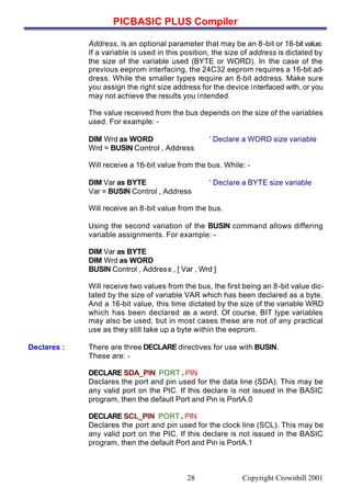 PICBASIC PLUS Compiler
Copyright Crownhill 200128
Address, is an optional parameter that may be an 8-bit or 16-bit value.
If a variable is used in this position, the size of address is dictated by
the size of the variable used (BYTE or WORD). In the case of the
previous eeprom interfacing, the 24C32 eeprom requires a 16-bit ad-
dress. While the smaller types require an 8-bit address. Make sure
you assign the right size address for the device interfaced with, or you
may not achieve the results you intended.
The value received from the bus depends on the size of the variables
used. For example: -
DIM Wrd as WORD ‘ Declare a WORD size variable
Wrd = BUSIN Control , Address
Will receive a 16-bit value from the bus. While: -
DIM Var as BYTE ‘ Declare a BYTE size variable
Var = BUSIN Control , Address
Will receive an 8-bit value from the bus.
Using the second variation of the BUSIN command allows differing
variable assignments. For example: -
DIM Var as BYTE
DIM Wrd as WORD
BUSIN Control , Address , [ Var , Wrd ]
Will receive two values from the bus, the first being an 8-bit value dic-
tated by the size of variable VAR which has been declared as a byte.
And a 16-bit value, this time dictated by the size of the variable WRD
which has been declared as a word. Of course, BIT type variables
may also be used, but in most cases these are not of any practical
use as they still take up a byte within the eeprom.
Declares : There are three DECLARE directives for use with BUSIN.
These are: -
DECLARE SDA_PIN PORT . PIN
Declares the port and pin used for the data line (SDA). This may be
any valid port on the PIC. If this declare is not issued in the BASIC
program, then the default Port and Pin is PortA.0
DECLARE SCL_PIN PORT . PIN
Declares the port and pin used for the clock line (SCL). This may be
any valid port on the PIC. If this declare is not issued in the BASIC
program, then the default Port and Pin is PortA.1
 